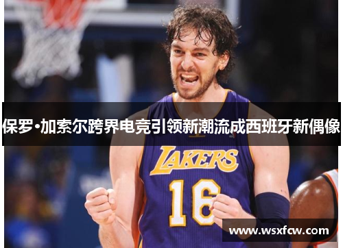 保罗·加索尔跨界电竞引领新潮流成西班牙新偶像 保罗·加索尔跨界电竞引领新潮流成西班牙新偶像