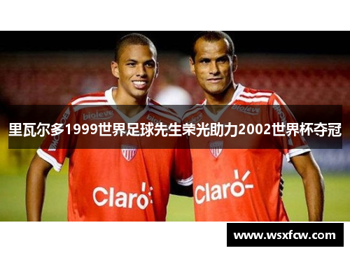 里瓦尔多1999世界足球先生荣光助力2002世界杯夺冠