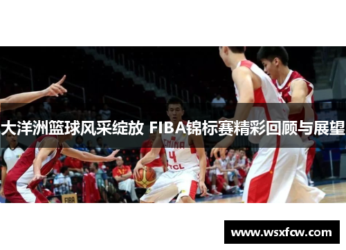 大洋洲篮球风采绽放 FIBA锦标赛精彩回顾与展望