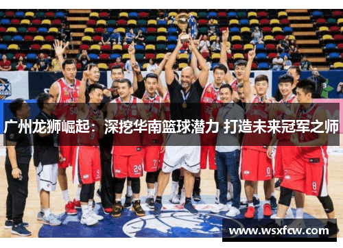 广州龙狮崛起：深挖华南篮球潜力 打造未来冠军之师