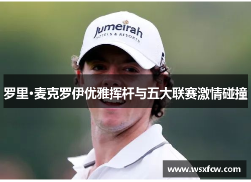 罗里·麦克罗伊优雅挥杆与五大联赛激情碰撞 罗里·麦克罗伊优雅挥杆与五大联赛激情碰撞