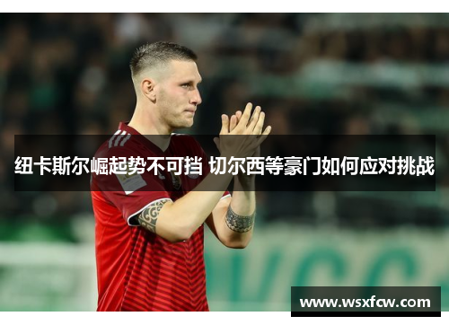 纽卡斯尔崛起势不可挡 切尔西等豪门如何应对挑战