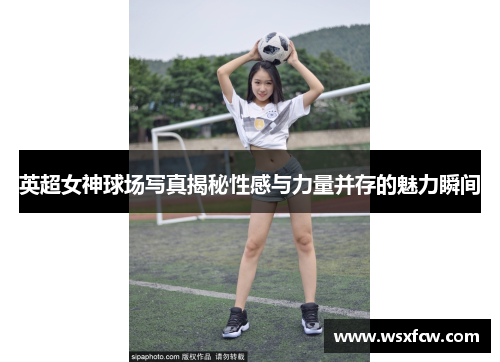 英超女神球场写真揭秘性感与力量并存的魅力瞬间 英超女神球场写真揭秘性感与力量并存的魅力瞬间